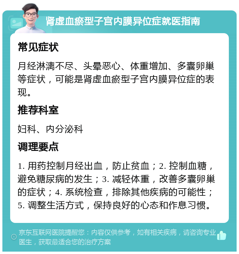 肾虚血瘀型子宫内膜异位症就医指南 常见症状 月经淋漓不尽、头晕恶心、体重增加、多囊卵巢等症状，可能是肾虚血瘀型子宫内膜异位症的表现。 推荐科室 妇科、内分泌科 调理要点 1. 用药控制月经出血，防止贫血；2. 控制血糖，避免糖尿病的发生；3. 减轻体重，改善多囊卵巢的症状；4. 系统检查，排除其他疾病的可能性；5. 调整生活方式，保持良好的心态和作息习惯。