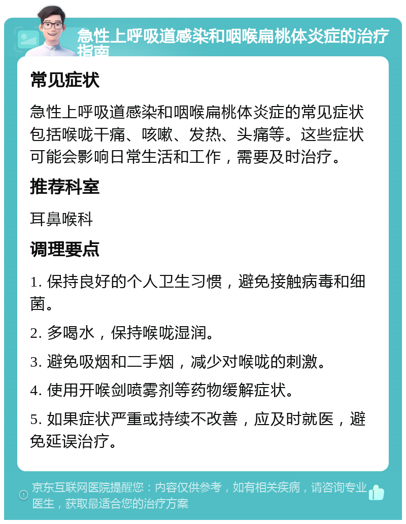 急性上呼吸道感染和咽喉扁桃体炎症的治疗指南 常见症状 急性上呼吸道感染和咽喉扁桃体炎症的常见症状包括喉咙干痛、咳嗽、发热、头痛等。这些症状可能会影响日常生活和工作，需要及时治疗。 推荐科室 耳鼻喉科 调理要点 1. 保持良好的个人卫生习惯，避免接触病毒和细菌。 2. 多喝水，保持喉咙湿润。 3. 避免吸烟和二手烟，减少对喉咙的刺激。 4. 使用开喉剑喷雾剂等药物缓解症状。 5. 如果症状严重或持续不改善，应及时就医，避免延误治疗。