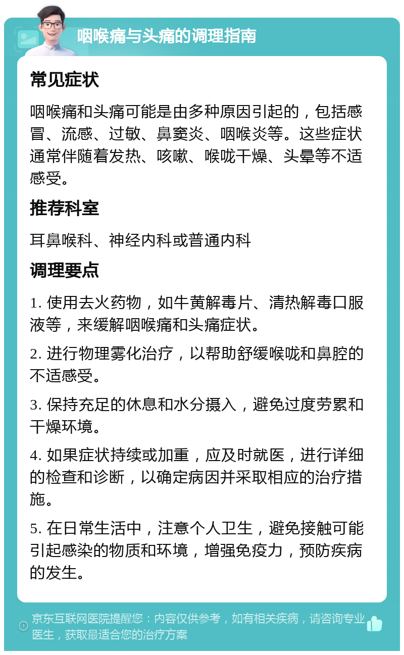 咽喉痛与头痛的调理指南 常见症状 咽喉痛和头痛可能是由多种原因引起的，包括感冒、流感、过敏、鼻窦炎、咽喉炎等。这些症状通常伴随着发热、咳嗽、喉咙干燥、头晕等不适感受。 推荐科室 耳鼻喉科、神经内科或普通内科 调理要点 1. 使用去火药物，如牛黄解毒片、清热解毒口服液等，来缓解咽喉痛和头痛症状。 2. 进行物理雾化治疗，以帮助舒缓喉咙和鼻腔的不适感受。 3. 保持充足的休息和水分摄入，避免过度劳累和干燥环境。 4. 如果症状持续或加重，应及时就医，进行详细的检查和诊断，以确定病因并采取相应的治疗措施。 5. 在日常生活中，注意个人卫生，避免接触可能引起感染的物质和环境，增强免疫力，预防疾病的发生。