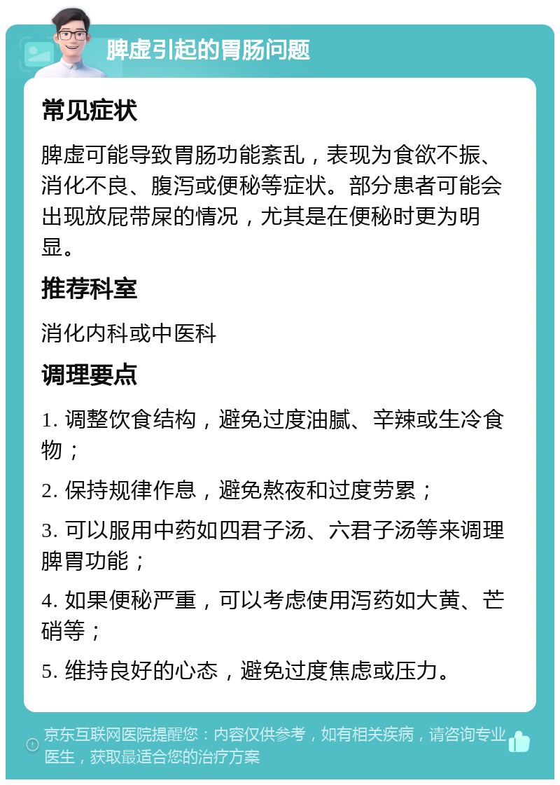 脾虚引起的胃肠问题 常见症状 脾虚可能导致胃肠功能紊乱，表现为食欲不振、消化不良、腹泻或便秘等症状。部分患者可能会出现放屁带屎的情况，尤其是在便秘时更为明显。 推荐科室 消化内科或中医科 调理要点 1. 调整饮食结构，避免过度油腻、辛辣或生冷食物； 2. 保持规律作息，避免熬夜和过度劳累； 3. 可以服用中药如四君子汤、六君子汤等来调理脾胃功能； 4. 如果便秘严重，可以考虑使用泻药如大黄、芒硝等； 5. 维持良好的心态，避免过度焦虑或压力。