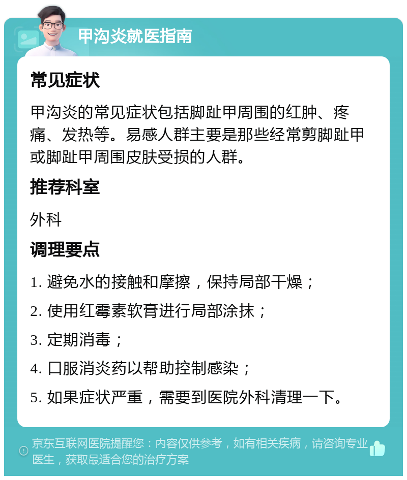 甲沟炎就医指南 常见症状 甲沟炎的常见症状包括脚趾甲周围的红肿、疼痛、发热等。易感人群主要是那些经常剪脚趾甲或脚趾甲周围皮肤受损的人群。 推荐科室 外科 调理要点 1. 避免水的接触和摩擦，保持局部干燥； 2. 使用红霉素软膏进行局部涂抹； 3. 定期消毒； 4. 口服消炎药以帮助控制感染； 5. 如果症状严重，需要到医院外科清理一下。