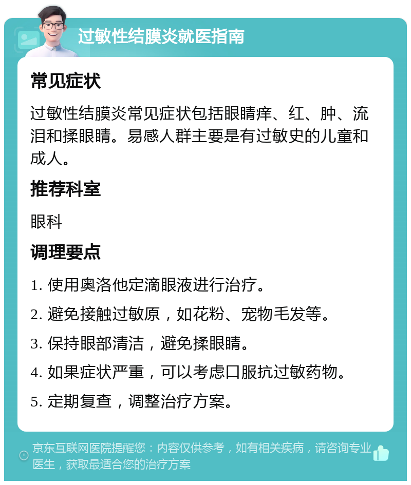 过敏性结膜炎就医指南 常见症状 过敏性结膜炎常见症状包括眼睛痒、红、肿、流泪和揉眼睛。易感人群主要是有过敏史的儿童和成人。 推荐科室 眼科 调理要点 1. 使用奥洛他定滴眼液进行治疗。 2. 避免接触过敏原，如花粉、宠物毛发等。 3. 保持眼部清洁，避免揉眼睛。 4. 如果症状严重，可以考虑口服抗过敏药物。 5. 定期复查，调整治疗方案。