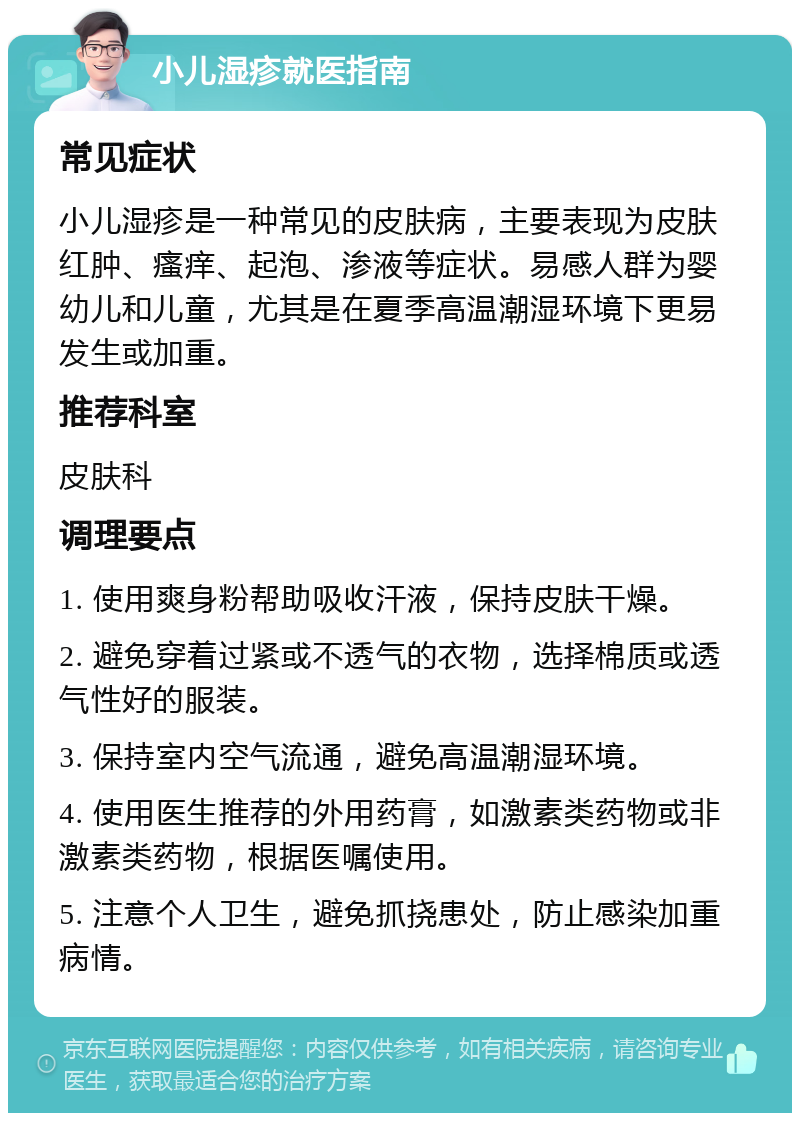 小儿湿疹就医指南 常见症状 小儿湿疹是一种常见的皮肤病，主要表现为皮肤红肿、瘙痒、起泡、渗液等症状。易感人群为婴幼儿和儿童，尤其是在夏季高温潮湿环境下更易发生或加重。 推荐科室 皮肤科 调理要点 1. 使用爽身粉帮助吸收汗液，保持皮肤干燥。 2. 避免穿着过紧或不透气的衣物，选择棉质或透气性好的服装。 3. 保持室内空气流通，避免高温潮湿环境。 4. 使用医生推荐的外用药膏，如激素类药物或非激素类药物，根据医嘱使用。 5. 注意个人卫生，避免抓挠患处，防止感染加重病情。