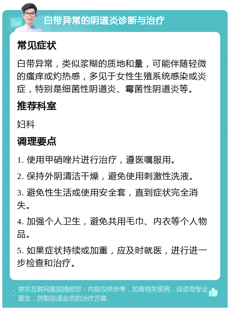 白带异常的阴道炎诊断与治疗 常见症状 白带异常，类似浆糊的质地和量，可能伴随轻微的瘙痒或灼热感，多见于女性生殖系统感染或炎症，特别是细菌性阴道炎、霉菌性阴道炎等。 推荐科室 妇科 调理要点 1. 使用甲硝唑片进行治疗，遵医嘱服用。 2. 保持外阴清洁干燥，避免使用刺激性洗液。 3. 避免性生活或使用安全套，直到症状完全消失。 4. 加强个人卫生，避免共用毛巾、内衣等个人物品。 5. 如果症状持续或加重，应及时就医，进行进一步检查和治疗。