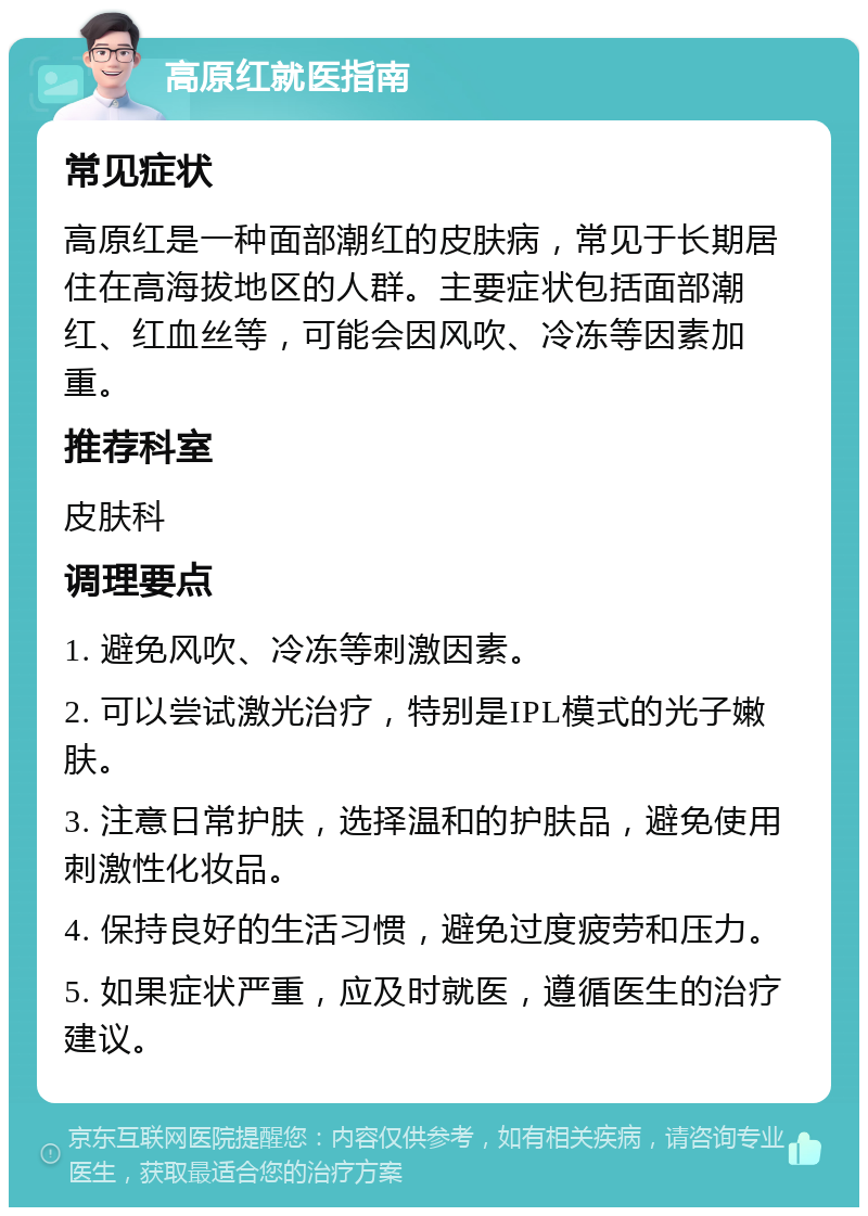 高原红就医指南 常见症状 高原红是一种面部潮红的皮肤病，常见于长期居住在高海拔地区的人群。主要症状包括面部潮红、红血丝等，可能会因风吹、冷冻等因素加重。 推荐科室 皮肤科 调理要点 1. 避免风吹、冷冻等刺激因素。 2. 可以尝试激光治疗，特别是IPL模式的光子嫩肤。 3. 注意日常护肤，选择温和的护肤品，避免使用刺激性化妆品。 4. 保持良好的生活习惯，避免过度疲劳和压力。 5. 如果症状严重，应及时就医，遵循医生的治疗建议。