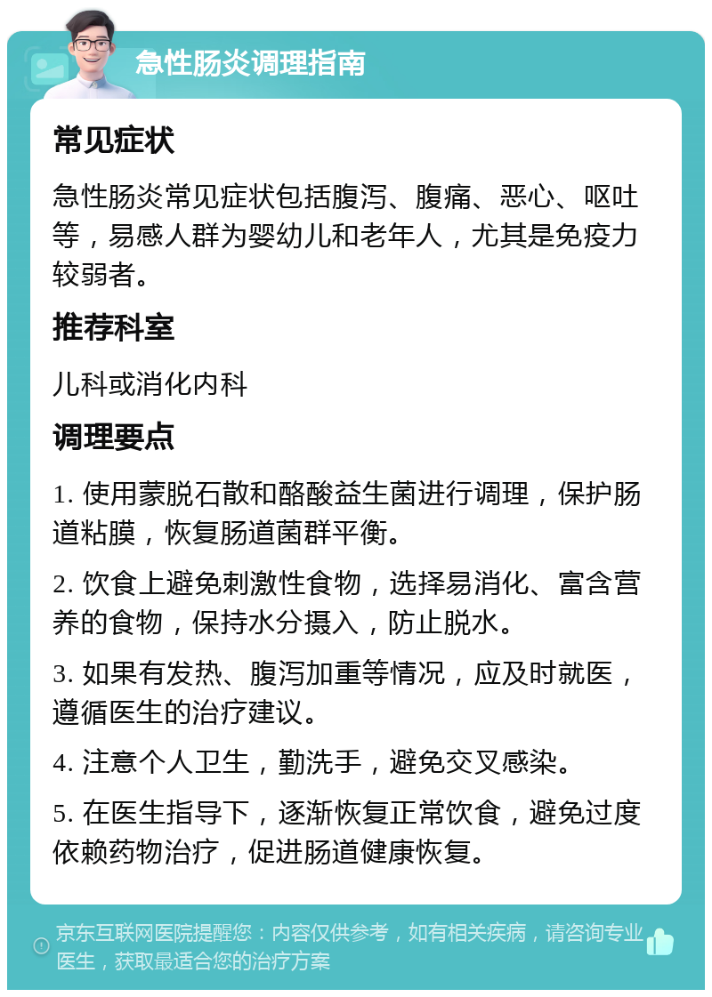 急性肠炎调理指南 常见症状 急性肠炎常见症状包括腹泻、腹痛、恶心、呕吐等，易感人群为婴幼儿和老年人，尤其是免疫力较弱者。 推荐科室 儿科或消化内科 调理要点 1. 使用蒙脱石散和酪酸益生菌进行调理，保护肠道粘膜，恢复肠道菌群平衡。 2. 饮食上避免刺激性食物，选择易消化、富含营养的食物，保持水分摄入，防止脱水。 3. 如果有发热、腹泻加重等情况，应及时就医，遵循医生的治疗建议。 4. 注意个人卫生，勤洗手，避免交叉感染。 5. 在医生指导下，逐渐恢复正常饮食，避免过度依赖药物治疗，促进肠道健康恢复。