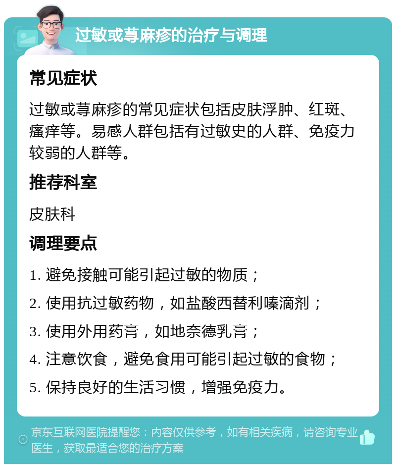 过敏或荨麻疹的治疗与调理 常见症状 过敏或荨麻疹的常见症状包括皮肤浮肿、红斑、瘙痒等。易感人群包括有过敏史的人群、免疫力较弱的人群等。 推荐科室 皮肤科 调理要点 1. 避免接触可能引起过敏的物质； 2. 使用抗过敏药物，如盐酸西替利嗪滴剂； 3. 使用外用药膏，如地奈德乳膏； 4. 注意饮食，避免食用可能引起过敏的食物； 5. 保持良好的生活习惯，增强免疫力。