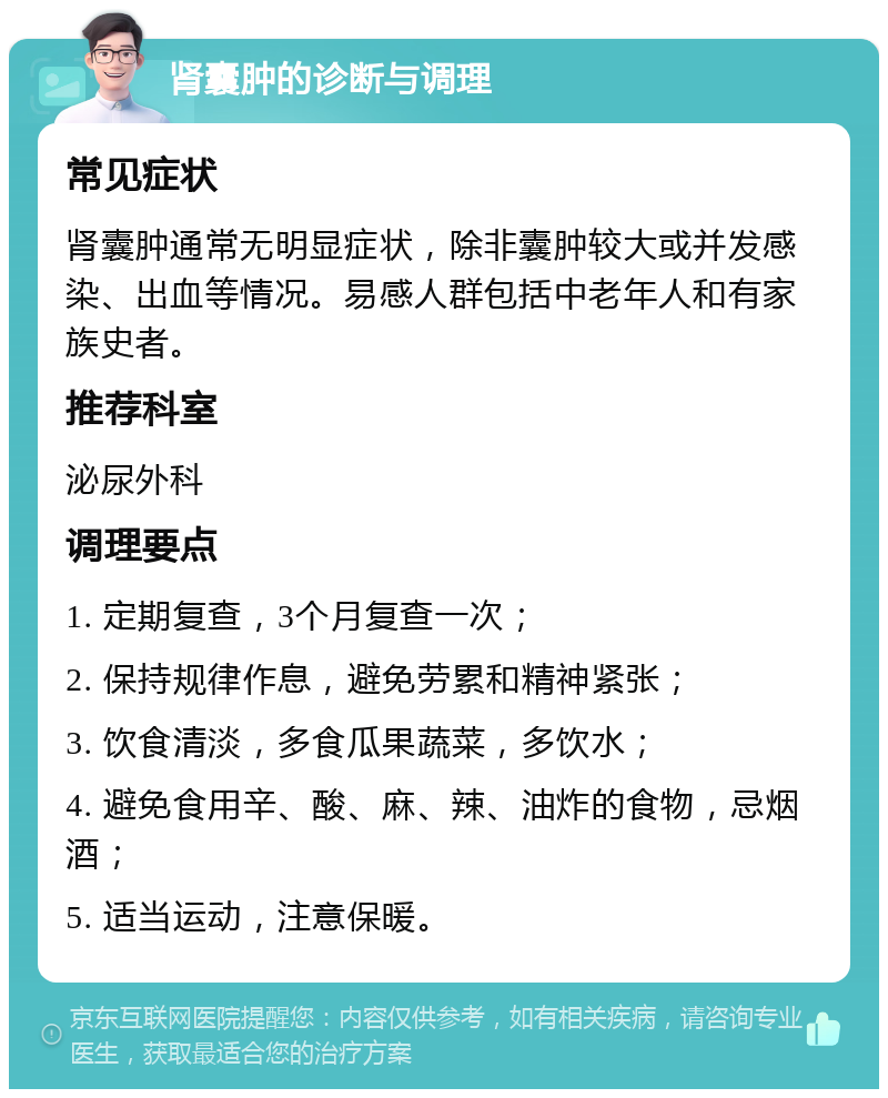 肾囊肿的诊断与调理 常见症状 肾囊肿通常无明显症状，除非囊肿较大或并发感染、出血等情况。易感人群包括中老年人和有家族史者。 推荐科室 泌尿外科 调理要点 1. 定期复查，3个月复查一次； 2. 保持规律作息，避免劳累和精神紧张； 3. 饮食清淡，多食瓜果蔬菜，多饮水； 4. 避免食用辛、酸、麻、辣、油炸的食物，忌烟酒； 5. 适当运动，注意保暖。