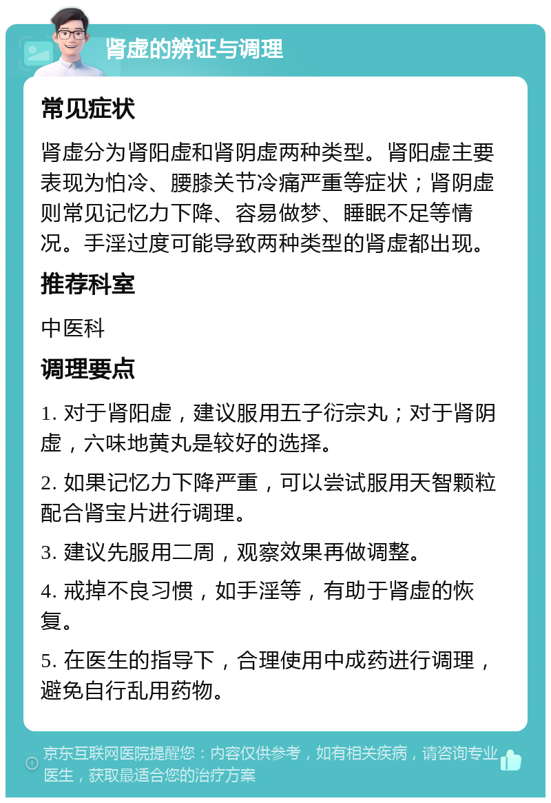 肾虚的辨证与调理 常见症状 肾虚分为肾阳虚和肾阴虚两种类型。肾阳虚主要表现为怕冷、腰膝关节冷痛严重等症状；肾阴虚则常见记忆力下降、容易做梦、睡眠不足等情况。手淫过度可能导致两种类型的肾虚都出现。 推荐科室 中医科 调理要点 1. 对于肾阳虚，建议服用五子衍宗丸；对于肾阴虚，六味地黄丸是较好的选择。 2. 如果记忆力下降严重，可以尝试服用天智颗粒配合肾宝片进行调理。 3. 建议先服用二周，观察效果再做调整。 4. 戒掉不良习惯，如手淫等，有助于肾虚的恢复。 5. 在医生的指导下，合理使用中成药进行调理，避免自行乱用药物。