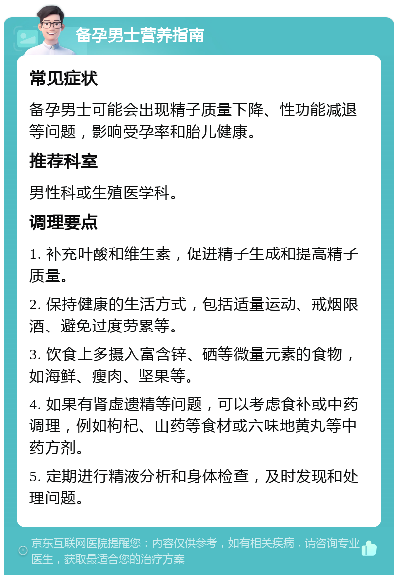 备孕男士营养指南 常见症状 备孕男士可能会出现精子质量下降、性功能减退等问题，影响受孕率和胎儿健康。 推荐科室 男性科或生殖医学科。 调理要点 1. 补充叶酸和维生素，促进精子生成和提高精子质量。 2. 保持健康的生活方式，包括适量运动、戒烟限酒、避免过度劳累等。 3. 饮食上多摄入富含锌、硒等微量元素的食物，如海鲜、瘦肉、坚果等。 4. 如果有肾虚遗精等问题，可以考虑食补或中药调理，例如枸杞、山药等食材或六味地黄丸等中药方剂。 5. 定期进行精液分析和身体检查，及时发现和处理问题。