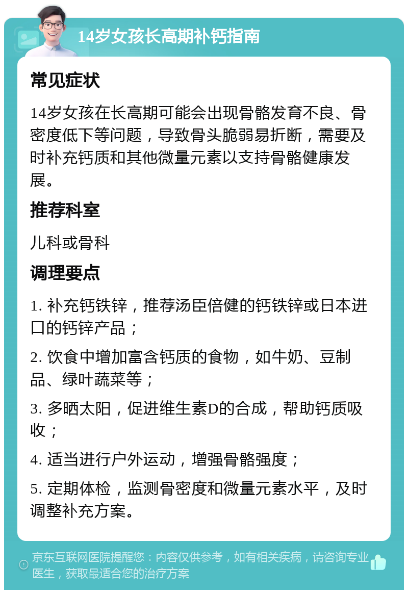 14岁女孩长高期补钙指南 常见症状 14岁女孩在长高期可能会出现骨骼发育不良、骨密度低下等问题，导致骨头脆弱易折断，需要及时补充钙质和其他微量元素以支持骨骼健康发展。 推荐科室 儿科或骨科 调理要点 1. 补充钙铁锌，推荐汤臣倍健的钙铁锌或日本进口的钙锌产品； 2. 饮食中增加富含钙质的食物，如牛奶、豆制品、绿叶蔬菜等； 3. 多晒太阳，促进维生素D的合成，帮助钙质吸收； 4. 适当进行户外运动，增强骨骼强度； 5. 定期体检，监测骨密度和微量元素水平，及时调整补充方案。