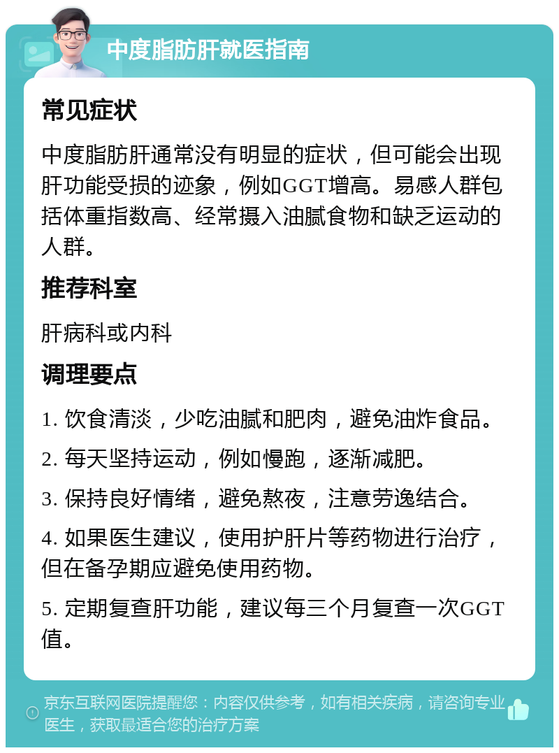 中度脂肪肝就医指南 常见症状 中度脂肪肝通常没有明显的症状，但可能会出现肝功能受损的迹象，例如GGT增高。易感人群包括体重指数高、经常摄入油腻食物和缺乏运动的人群。 推荐科室 肝病科或内科 调理要点 1. 饮食清淡，少吃油腻和肥肉，避免油炸食品。 2. 每天坚持运动，例如慢跑，逐渐减肥。 3. 保持良好情绪，避免熬夜，注意劳逸结合。 4. 如果医生建议，使用护肝片等药物进行治疗，但在备孕期应避免使用药物。 5. 定期复查肝功能，建议每三个月复查一次GGT值。