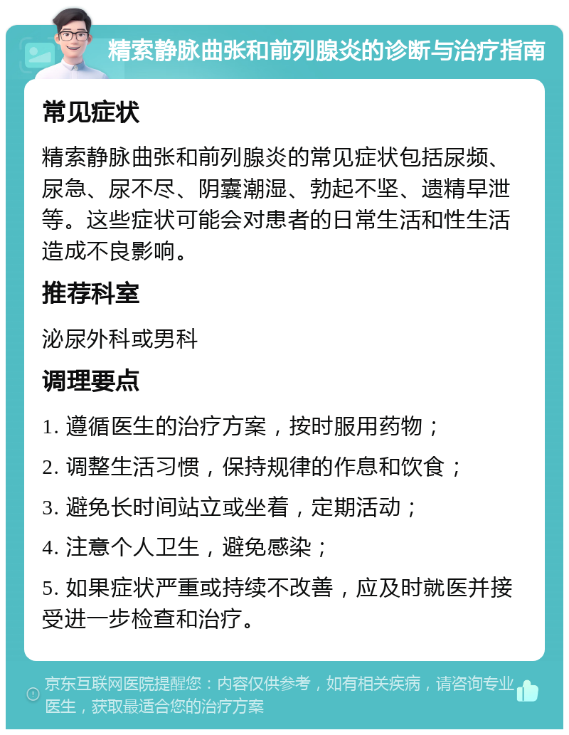 精索静脉曲张和前列腺炎的诊断与治疗指南 常见症状 精索静脉曲张和前列腺炎的常见症状包括尿频、尿急、尿不尽、阴囊潮湿、勃起不坚、遗精早泄等。这些症状可能会对患者的日常生活和性生活造成不良影响。 推荐科室 泌尿外科或男科 调理要点 1. 遵循医生的治疗方案，按时服用药物； 2. 调整生活习惯，保持规律的作息和饮食； 3. 避免长时间站立或坐着，定期活动； 4. 注意个人卫生，避免感染； 5. 如果症状严重或持续不改善，应及时就医并接受进一步检查和治疗。