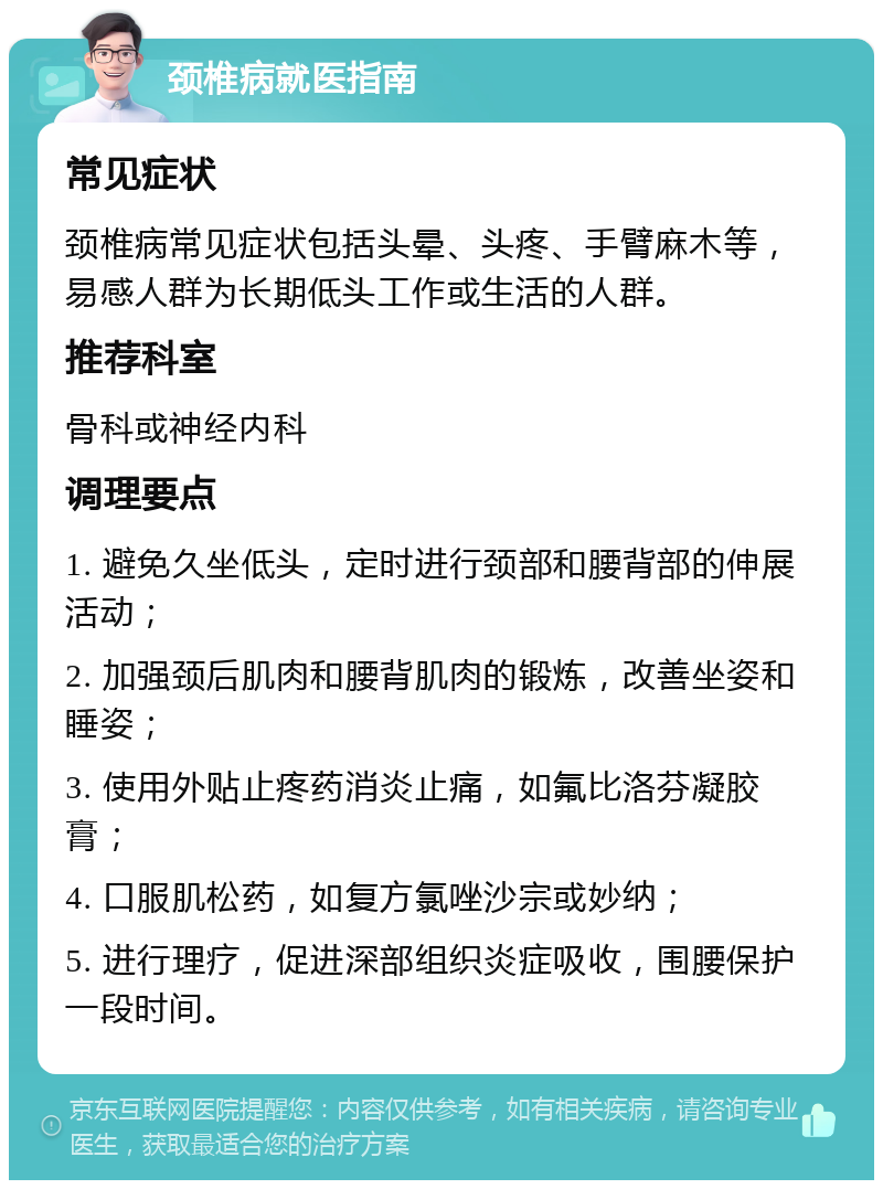 颈椎病就医指南 常见症状 颈椎病常见症状包括头晕、头疼、手臂麻木等，易感人群为长期低头工作或生活的人群。 推荐科室 骨科或神经内科 调理要点 1. 避免久坐低头，定时进行颈部和腰背部的伸展活动； 2. 加强颈后肌肉和腰背肌肉的锻炼，改善坐姿和睡姿； 3. 使用外贴止疼药消炎止痛，如氟比洛芬凝胶膏； 4. 口服肌松药，如复方氯唑沙宗或妙纳； 5. 进行理疗，促进深部组织炎症吸收，围腰保护一段时间。