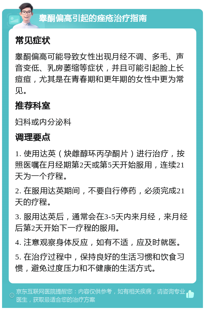 睾酮偏高引起的痤疮治疗指南 常见症状 睾酮偏高可能导致女性出现月经不调、多毛、声音变低、乳房萎缩等症状，并且可能引起脸上长痘痘，尤其是在青春期和更年期的女性中更为常见。 推荐科室 妇科或内分泌科 调理要点 1. 使用达英（炔雌醇环丙孕酮片）进行治疗，按照医嘱在月经期第2天或第5天开始服用，连续21天为一个疗程。 2. 在服用达英期间，不要自行停药，必须完成21天的疗程。 3. 服用达英后，通常会在3-5天内来月经，来月经后第2天开始下一疗程的服用。 4. 注意观察身体反应，如有不适，应及时就医。 5. 在治疗过程中，保持良好的生活习惯和饮食习惯，避免过度压力和不健康的生活方式。