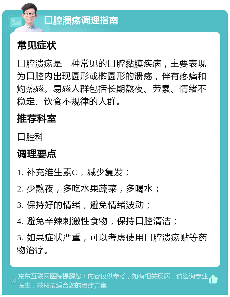 口腔溃疡调理指南 常见症状 口腔溃疡是一种常见的口腔黏膜疾病，主要表现为口腔内出现圆形或椭圆形的溃疡，伴有疼痛和灼热感。易感人群包括长期熬夜、劳累、情绪不稳定、饮食不规律的人群。 推荐科室 口腔科 调理要点 1. 补充维生素C，减少复发； 2. 少熬夜，多吃水果蔬菜，多喝水； 3. 保持好的情绪，避免情绪波动； 4. 避免辛辣刺激性食物，保持口腔清洁； 5. 如果症状严重，可以考虑使用口腔溃疡贴等药物治疗。