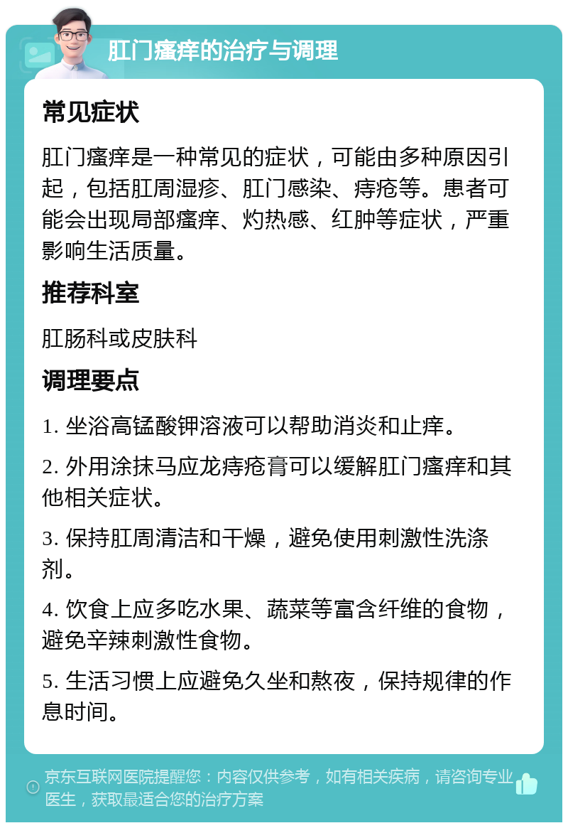 肛门瘙痒的治疗与调理 常见症状 肛门瘙痒是一种常见的症状，可能由多种原因引起，包括肛周湿疹、肛门感染、痔疮等。患者可能会出现局部瘙痒、灼热感、红肿等症状，严重影响生活质量。 推荐科室 肛肠科或皮肤科 调理要点 1. 坐浴高锰酸钾溶液可以帮助消炎和止痒。 2. 外用涂抹马应龙痔疮膏可以缓解肛门瘙痒和其他相关症状。 3. 保持肛周清洁和干燥，避免使用刺激性洗涤剂。 4. 饮食上应多吃水果、蔬菜等富含纤维的食物，避免辛辣刺激性食物。 5. 生活习惯上应避免久坐和熬夜，保持规律的作息时间。