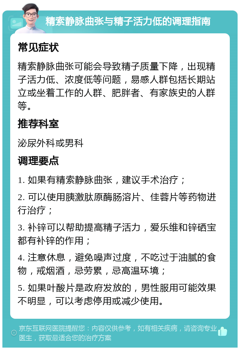 精索静脉曲张与精子活力低的调理指南 常见症状 精索静脉曲张可能会导致精子质量下降，出现精子活力低、浓度低等问题，易感人群包括长期站立或坐着工作的人群、肥胖者、有家族史的人群等。 推荐科室 泌尿外科或男科 调理要点 1. 如果有精索静脉曲张，建议手术治疗； 2. 可以使用胰激肽原酶肠溶片、佳蓉片等药物进行治疗； 3. 补锌可以帮助提高精子活力，爱乐维和锌硒宝都有补锌的作用； 4. 注意休息，避免噪声过度，不吃过于油腻的食物，戒烟酒，忌劳累，忌高温环境； 5. 如果叶酸片是政府发放的，男性服用可能效果不明显，可以考虑停用或减少使用。