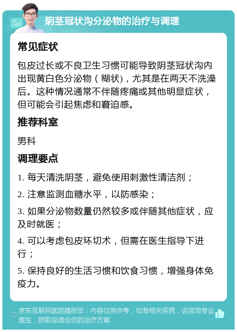 阴茎冠状沟分泌物的治疗与调理 常见症状 包皮过长或不良卫生习惯可能导致阴茎冠状沟内出现黄白色分泌物（糊状)，尤其是在两天不洗澡后。这种情况通常不伴随疼痛或其他明显症状，但可能会引起焦虑和窘迫感。 推荐科室 男科 调理要点 1. 每天清洗阴茎，避免使用刺激性清洁剂； 2. 注意监测血糖水平，以防感染； 3. 如果分泌物数量仍然较多或伴随其他症状，应及时就医； 4. 可以考虑包皮环切术，但需在医生指导下进行； 5. 保持良好的生活习惯和饮食习惯，增强身体免疫力。