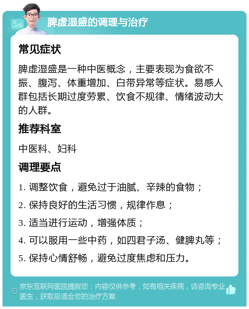 脾虚湿盛的调理与治疗 常见症状 脾虚湿盛是一种中医概念，主要表现为食欲不振、腹泻、体重增加、白带异常等症状。易感人群包括长期过度劳累、饮食不规律、情绪波动大的人群。 推荐科室 中医科、妇科 调理要点 1. 调整饮食，避免过于油腻、辛辣的食物； 2. 保持良好的生活习惯，规律作息； 3. 适当进行运动，增强体质； 4. 可以服用一些中药，如四君子汤、健脾丸等； 5. 保持心情舒畅，避免过度焦虑和压力。