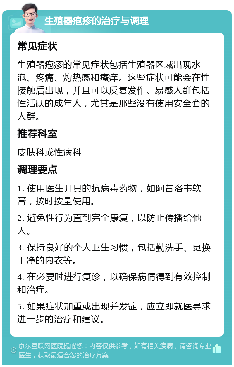 生殖器疱疹的治疗与调理 常见症状 生殖器疱疹的常见症状包括生殖器区域出现水泡、疼痛、灼热感和瘙痒。这些症状可能会在性接触后出现，并且可以反复发作。易感人群包括性活跃的成年人，尤其是那些没有使用安全套的人群。 推荐科室 皮肤科或性病科 调理要点 1. 使用医生开具的抗病毒药物，如阿昔洛韦软膏，按时按量使用。 2. 避免性行为直到完全康复，以防止传播给他人。 3. 保持良好的个人卫生习惯，包括勤洗手、更换干净的内衣等。 4. 在必要时进行复诊，以确保病情得到有效控制和治疗。 5. 如果症状加重或出现并发症，应立即就医寻求进一步的治疗和建议。