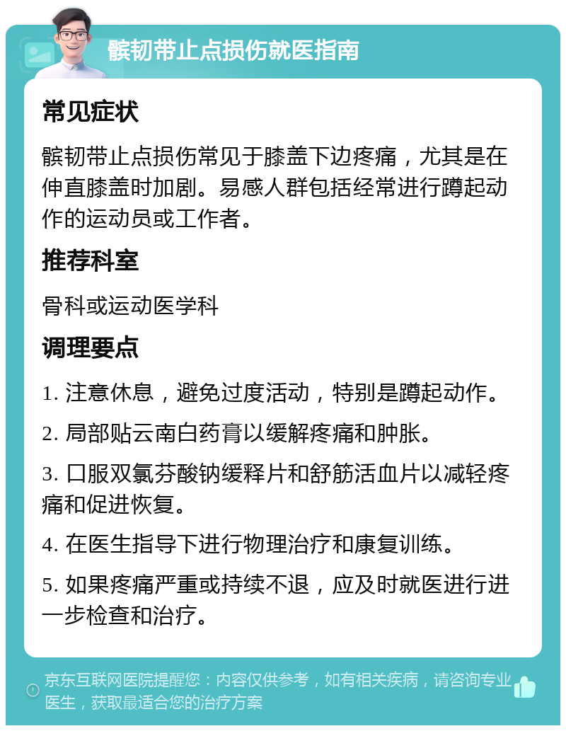 髌韧带止点损伤就医指南 常见症状 髌韧带止点损伤常见于膝盖下边疼痛，尤其是在伸直膝盖时加剧。易感人群包括经常进行蹲起动作的运动员或工作者。 推荐科室 骨科或运动医学科 调理要点 1. 注意休息，避免过度活动，特别是蹲起动作。 2. 局部贴云南白药膏以缓解疼痛和肿胀。 3. 口服双氯芬酸钠缓释片和舒筋活血片以减轻疼痛和促进恢复。 4. 在医生指导下进行物理治疗和康复训练。 5. 如果疼痛严重或持续不退，应及时就医进行进一步检查和治疗。