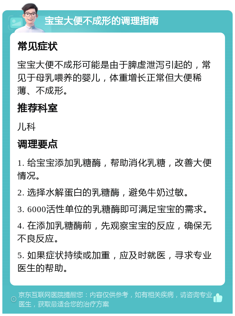 宝宝大便不成形的调理指南 常见症状 宝宝大便不成形可能是由于脾虚泄泻引起的，常见于母乳喂养的婴儿，体重增长正常但大便稀薄、不成形。 推荐科室 儿科 调理要点 1. 给宝宝添加乳糖酶，帮助消化乳糖，改善大便情况。 2. 选择水解蛋白的乳糖酶，避免牛奶过敏。 3. 6000活性单位的乳糖酶即可满足宝宝的需求。 4. 在添加乳糖酶前，先观察宝宝的反应，确保无不良反应。 5. 如果症状持续或加重，应及时就医，寻求专业医生的帮助。