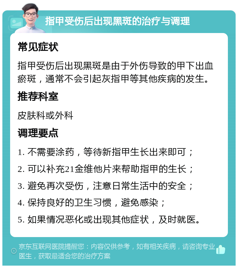 指甲受伤后出现黑斑的治疗与调理 常见症状 指甲受伤后出现黑斑是由于外伤导致的甲下出血瘀斑，通常不会引起灰指甲等其他疾病的发生。 推荐科室 皮肤科或外科 调理要点 1. 不需要涂药，等待新指甲生长出来即可； 2. 可以补充21金维他片来帮助指甲的生长； 3. 避免再次受伤，注意日常生活中的安全； 4. 保持良好的卫生习惯，避免感染； 5. 如果情况恶化或出现其他症状，及时就医。