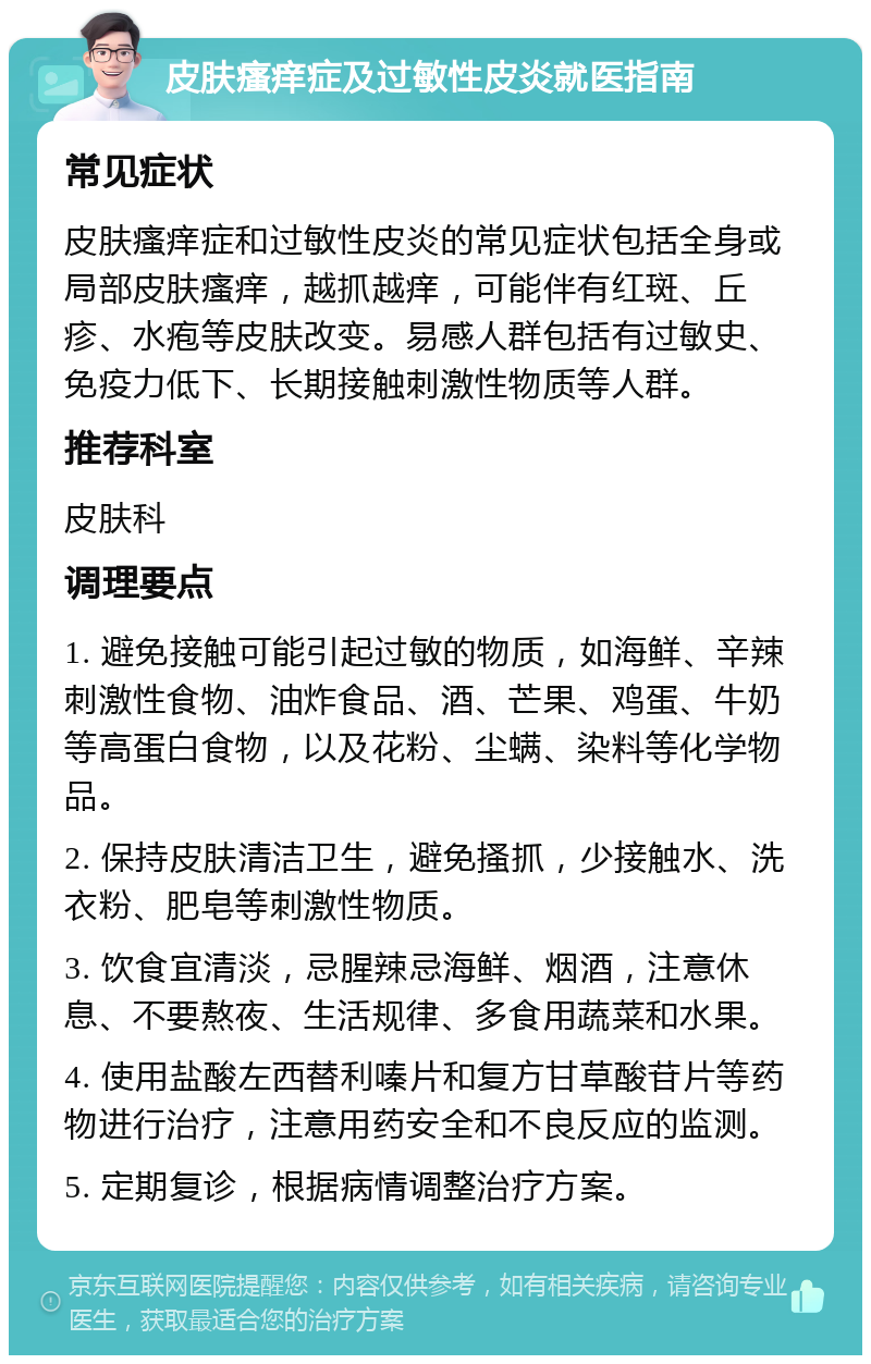 皮肤瘙痒症及过敏性皮炎就医指南 常见症状 皮肤瘙痒症和过敏性皮炎的常见症状包括全身或局部皮肤瘙痒，越抓越痒，可能伴有红斑、丘疹、水疱等皮肤改变。易感人群包括有过敏史、免疫力低下、长期接触刺激性物质等人群。 推荐科室 皮肤科 调理要点 1. 避免接触可能引起过敏的物质，如海鲜、辛辣刺激性食物、油炸食品、酒、芒果、鸡蛋、牛奶等高蛋白食物，以及花粉、尘螨、染料等化学物品。 2. 保持皮肤清洁卫生，避免搔抓，少接触水、洗衣粉、肥皂等刺激性物质。 3. 饮食宜清淡，忌腥辣忌海鲜、烟酒，注意休息、不要熬夜、生活规律、多食用蔬菜和水果。 4. 使用盐酸左西替利嗪片和复方甘草酸苷片等药物进行治疗，注意用药安全和不良反应的监测。 5. 定期复诊，根据病情调整治疗方案。