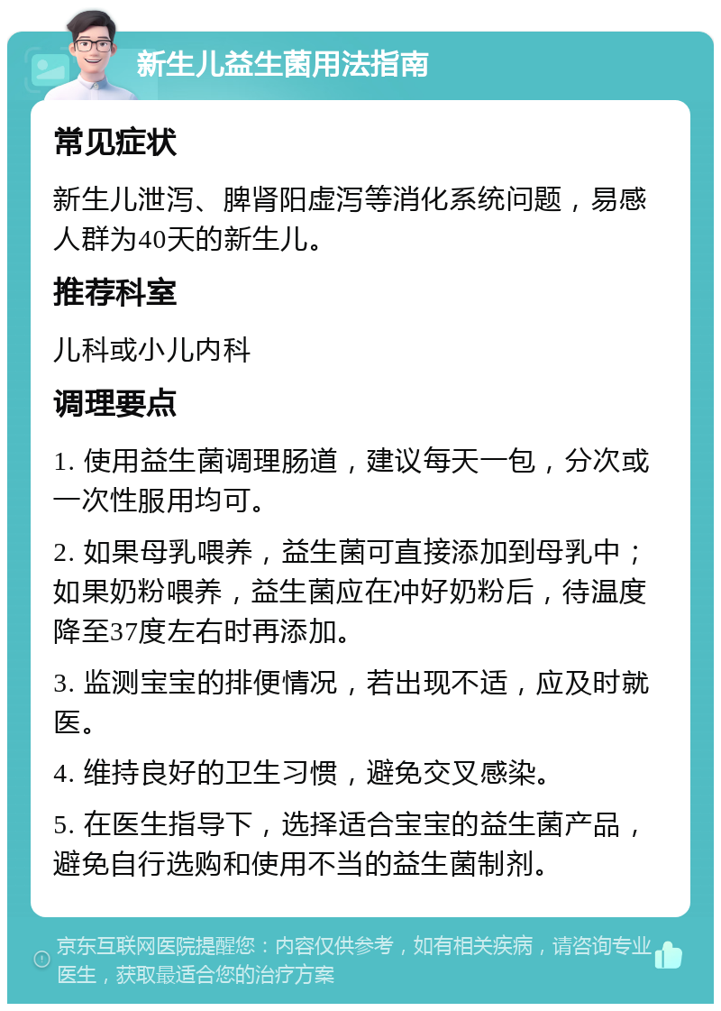 新生儿益生菌用法指南 常见症状 新生儿泄泻、脾肾阳虚泻等消化系统问题，易感人群为40天的新生儿。 推荐科室 儿科或小儿内科 调理要点 1. 使用益生菌调理肠道，建议每天一包，分次或一次性服用均可。 2. 如果母乳喂养，益生菌可直接添加到母乳中；如果奶粉喂养，益生菌应在冲好奶粉后，待温度降至37度左右时再添加。 3. 监测宝宝的排便情况，若出现不适，应及时就医。 4. 维持良好的卫生习惯，避免交叉感染。 5. 在医生指导下，选择适合宝宝的益生菌产品，避免自行选购和使用不当的益生菌制剂。