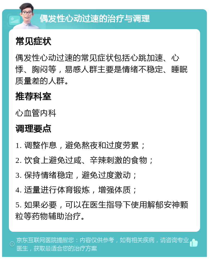 偶发性心动过速的治疗与调理 常见症状 偶发性心动过速的常见症状包括心跳加速、心悸、胸闷等，易感人群主要是情绪不稳定、睡眠质量差的人群。 推荐科室 心血管内科 调理要点 1. 调整作息，避免熬夜和过度劳累； 2. 饮食上避免过咸、辛辣刺激的食物； 3. 保持情绪稳定，避免过度激动； 4. 适量进行体育锻炼，增强体质； 5. 如果必要，可以在医生指导下使用解郁安神颗粒等药物辅助治疗。