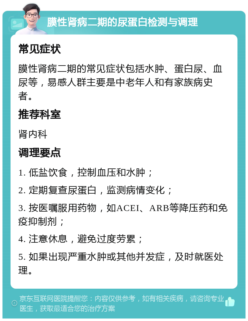 膜性肾病二期的尿蛋白检测与调理 常见症状 膜性肾病二期的常见症状包括水肿、蛋白尿、血尿等，易感人群主要是中老年人和有家族病史者。 推荐科室 肾内科 调理要点 1. 低盐饮食，控制血压和水肿； 2. 定期复查尿蛋白，监测病情变化； 3. 按医嘱服用药物，如ACEI、ARB等降压药和免疫抑制剂； 4. 注意休息，避免过度劳累； 5. 如果出现严重水肿或其他并发症，及时就医处理。