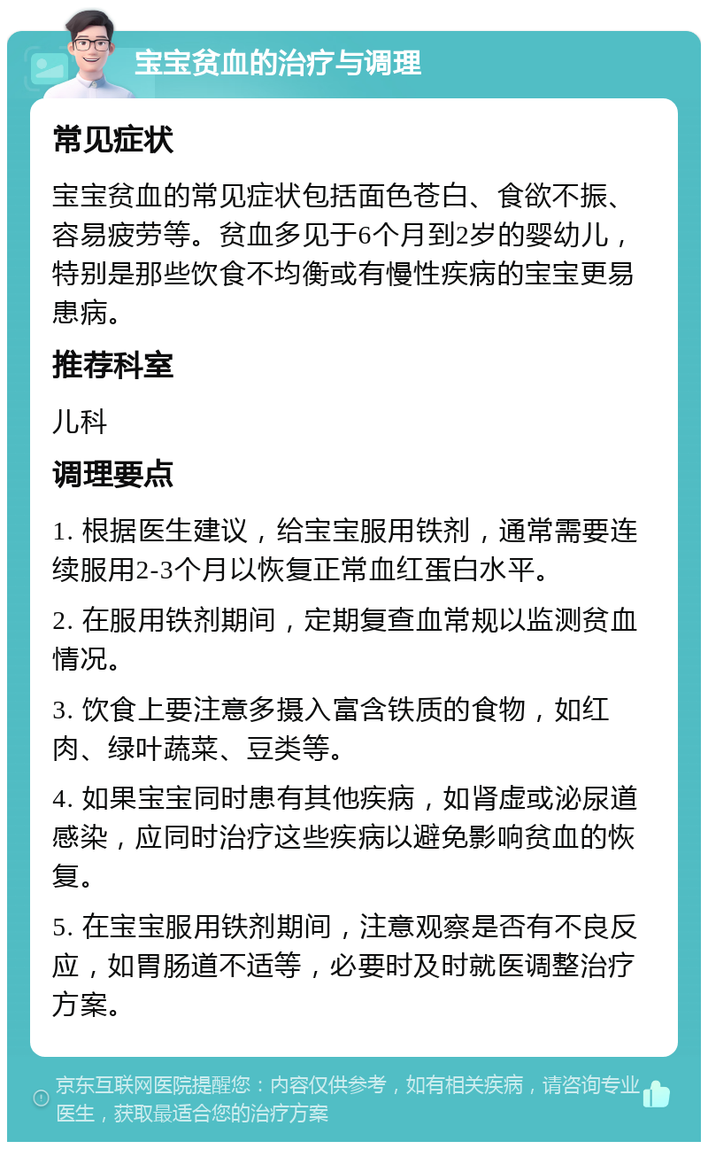 宝宝贫血的治疗与调理 常见症状 宝宝贫血的常见症状包括面色苍白、食欲不振、容易疲劳等。贫血多见于6个月到2岁的婴幼儿，特别是那些饮食不均衡或有慢性疾病的宝宝更易患病。 推荐科室 儿科 调理要点 1. 根据医生建议，给宝宝服用铁剂，通常需要连续服用2-3个月以恢复正常血红蛋白水平。 2. 在服用铁剂期间，定期复查血常规以监测贫血情况。 3. 饮食上要注意多摄入富含铁质的食物，如红肉、绿叶蔬菜、豆类等。 4. 如果宝宝同时患有其他疾病，如肾虚或泌尿道感染，应同时治疗这些疾病以避免影响贫血的恢复。 5. 在宝宝服用铁剂期间，注意观察是否有不良反应，如胃肠道不适等，必要时及时就医调整治疗方案。