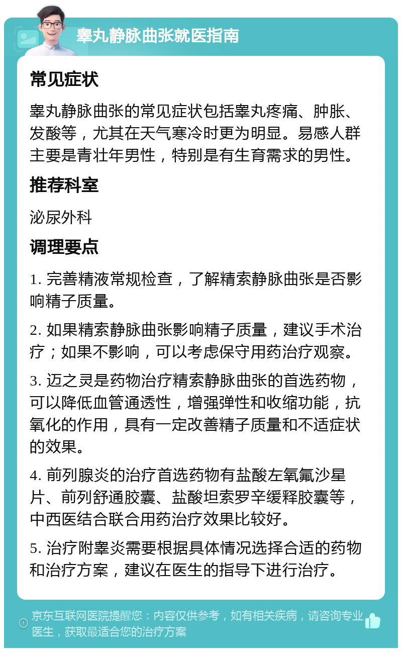 睾丸静脉曲张就医指南 常见症状 睾丸静脉曲张的常见症状包括睾丸疼痛、肿胀、发酸等，尤其在天气寒冷时更为明显。易感人群主要是青壮年男性，特别是有生育需求的男性。 推荐科室 泌尿外科 调理要点 1. 完善精液常规检查，了解精索静脉曲张是否影响精子质量。 2. 如果精索静脉曲张影响精子质量，建议手术治疗；如果不影响，可以考虑保守用药治疗观察。 3. 迈之灵是药物治疗精索静脉曲张的首选药物，可以降低血管通透性，增强弹性和收缩功能，抗氧化的作用，具有一定改善精子质量和不适症状的效果。 4. 前列腺炎的治疗首选药物有盐酸左氧氟沙星片、前列舒通胶囊、盐酸坦索罗辛缓释胶囊等，中西医结合联合用药治疗效果比较好。 5. 治疗附睾炎需要根据具体情况选择合适的药物和治疗方案，建议在医生的指导下进行治疗。