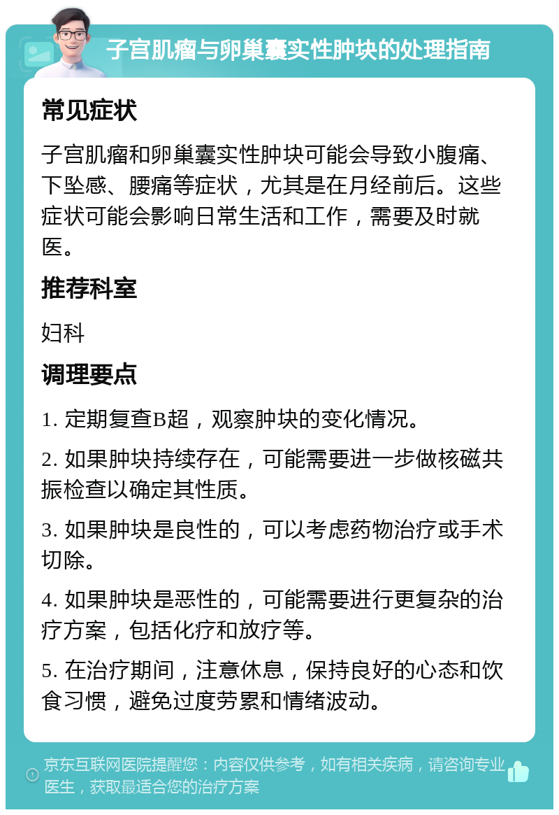 子宫肌瘤与卵巢囊实性肿块的处理指南 常见症状 子宫肌瘤和卵巢囊实性肿块可能会导致小腹痛、下坠感、腰痛等症状，尤其是在月经前后。这些症状可能会影响日常生活和工作，需要及时就医。 推荐科室 妇科 调理要点 1. 定期复查B超，观察肿块的变化情况。 2. 如果肿块持续存在，可能需要进一步做核磁共振检查以确定其性质。 3. 如果肿块是良性的，可以考虑药物治疗或手术切除。 4. 如果肿块是恶性的，可能需要进行更复杂的治疗方案，包括化疗和放疗等。 5. 在治疗期间，注意休息，保持良好的心态和饮食习惯，避免过度劳累和情绪波动。