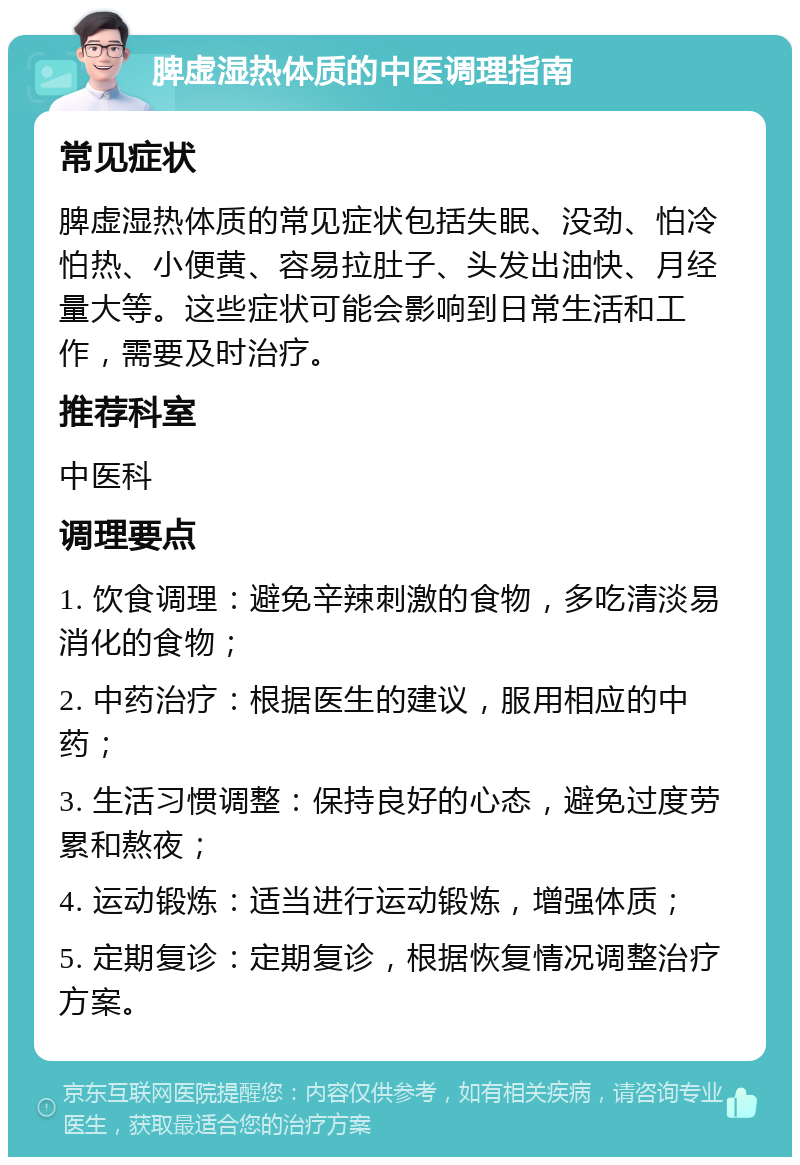 脾虚湿热体质的中医调理指南 常见症状 脾虚湿热体质的常见症状包括失眠、没劲、怕冷怕热、小便黄、容易拉肚子、头发出油快、月经量大等。这些症状可能会影响到日常生活和工作，需要及时治疗。 推荐科室 中医科 调理要点 1. 饮食调理：避免辛辣刺激的食物，多吃清淡易消化的食物； 2. 中药治疗：根据医生的建议，服用相应的中药； 3. 生活习惯调整：保持良好的心态，避免过度劳累和熬夜； 4. 运动锻炼：适当进行运动锻炼，增强体质； 5. 定期复诊：定期复诊，根据恢复情况调整治疗方案。