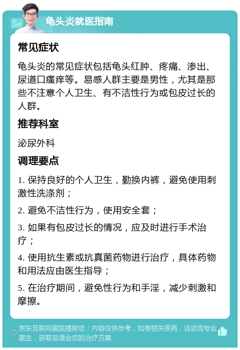 龟头炎就医指南 常见症状 龟头炎的常见症状包括龟头红肿、疼痛、渗出、尿道口瘙痒等。易感人群主要是男性，尤其是那些不注意个人卫生、有不洁性行为或包皮过长的人群。 推荐科室 泌尿外科 调理要点 1. 保持良好的个人卫生，勤换内裤，避免使用刺激性洗涤剂； 2. 避免不洁性行为，使用安全套； 3. 如果有包皮过长的情况，应及时进行手术治疗； 4. 使用抗生素或抗真菌药物进行治疗，具体药物和用法应由医生指导； 5. 在治疗期间，避免性行为和手淫，减少刺激和摩擦。