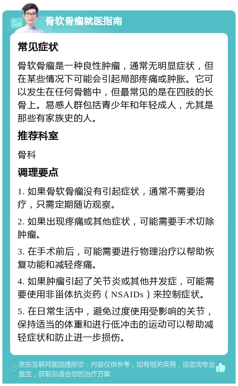 骨软骨瘤就医指南 常见症状 骨软骨瘤是一种良性肿瘤，通常无明显症状，但在某些情况下可能会引起局部疼痛或肿胀。它可以发生在任何骨骼中，但最常见的是在四肢的长骨上。易感人群包括青少年和年轻成人，尤其是那些有家族史的人。 推荐科室 骨科 调理要点 1. 如果骨软骨瘤没有引起症状，通常不需要治疗，只需定期随访观察。 2. 如果出现疼痛或其他症状，可能需要手术切除肿瘤。 3. 在手术前后，可能需要进行物理治疗以帮助恢复功能和减轻疼痛。 4. 如果肿瘤引起了关节炎或其他并发症，可能需要使用非甾体抗炎药（NSAIDs）来控制症状。 5. 在日常生活中，避免过度使用受影响的关节，保持适当的体重和进行低冲击的运动可以帮助减轻症状和防止进一步损伤。