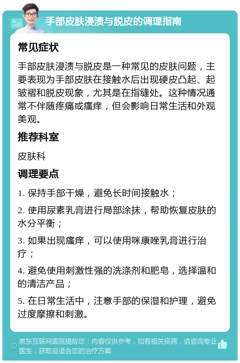 手部皮肤浸渍与脱皮的调理指南 常见症状 手部皮肤浸渍与脱皮是一种常见的皮肤问题，主要表现为手部皮肤在接触水后出现硬皮凸起、起皱褶和脱皮现象，尤其是在指缝处。这种情况通常不伴随疼痛或瘙痒，但会影响日常生活和外观美观。 推荐科室 皮肤科 调理要点 1. 保持手部干燥，避免长时间接触水； 2. 使用尿素乳膏进行局部涂抹，帮助恢复皮肤的水分平衡； 3. 如果出现瘙痒，可以使用咪康唑乳膏进行治疗； 4. 避免使用刺激性强的洗涤剂和肥皂，选择温和的清洁产品； 5. 在日常生活中，注意手部的保湿和护理，避免过度摩擦和刺激。