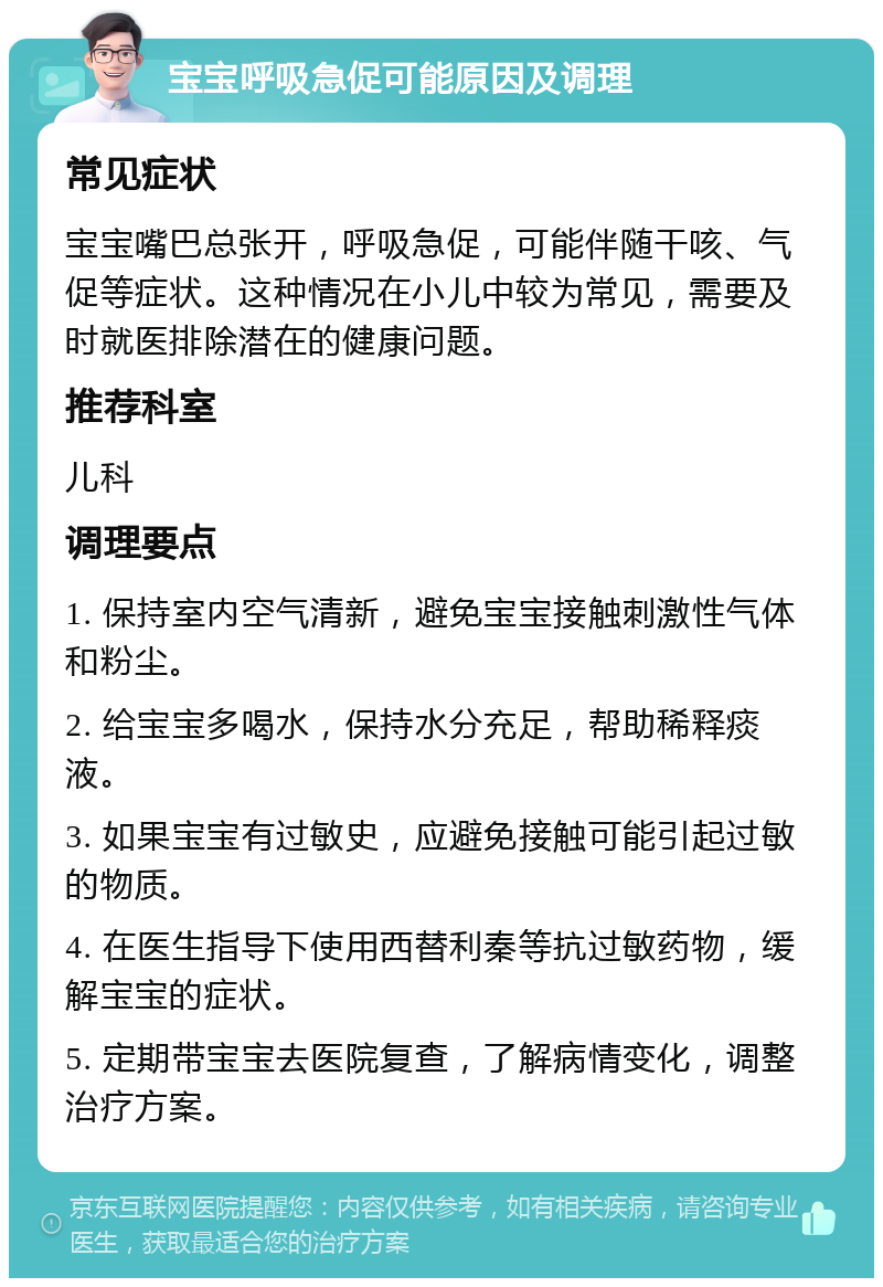 宝宝呼吸急促可能原因及调理 常见症状 宝宝嘴巴总张开，呼吸急促，可能伴随干咳、气促等症状。这种情况在小儿中较为常见，需要及时就医排除潜在的健康问题。 推荐科室 儿科 调理要点 1. 保持室内空气清新，避免宝宝接触刺激性气体和粉尘。 2. 给宝宝多喝水，保持水分充足，帮助稀释痰液。 3. 如果宝宝有过敏史，应避免接触可能引起过敏的物质。 4. 在医生指导下使用西替利秦等抗过敏药物，缓解宝宝的症状。 5. 定期带宝宝去医院复查，了解病情变化，调整治疗方案。