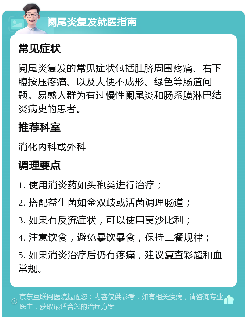 阑尾炎复发就医指南 常见症状 阑尾炎复发的常见症状包括肚脐周围疼痛、右下腹按压疼痛、以及大便不成形、绿色等肠道问题。易感人群为有过慢性阑尾炎和肠系膜淋巴结炎病史的患者。 推荐科室 消化内科或外科 调理要点 1. 使用消炎药如头孢类进行治疗； 2. 搭配益生菌如金双歧或活菌调理肠道； 3. 如果有反流症状，可以使用莫沙比利； 4. 注意饮食，避免暴饮暴食，保持三餐规律； 5. 如果消炎治疗后仍有疼痛，建议复查彩超和血常规。