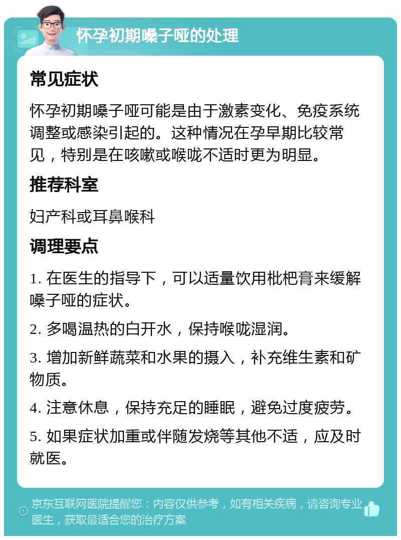 怀孕初期嗓子哑的处理 常见症状 怀孕初期嗓子哑可能是由于激素变化、免疫系统调整或感染引起的。这种情况在孕早期比较常见，特别是在咳嗽或喉咙不适时更为明显。 推荐科室 妇产科或耳鼻喉科 调理要点 1. 在医生的指导下，可以适量饮用枇杷膏来缓解嗓子哑的症状。 2. 多喝温热的白开水，保持喉咙湿润。 3. 增加新鲜蔬菜和水果的摄入，补充维生素和矿物质。 4. 注意休息，保持充足的睡眠，避免过度疲劳。 5. 如果症状加重或伴随发烧等其他不适，应及时就医。