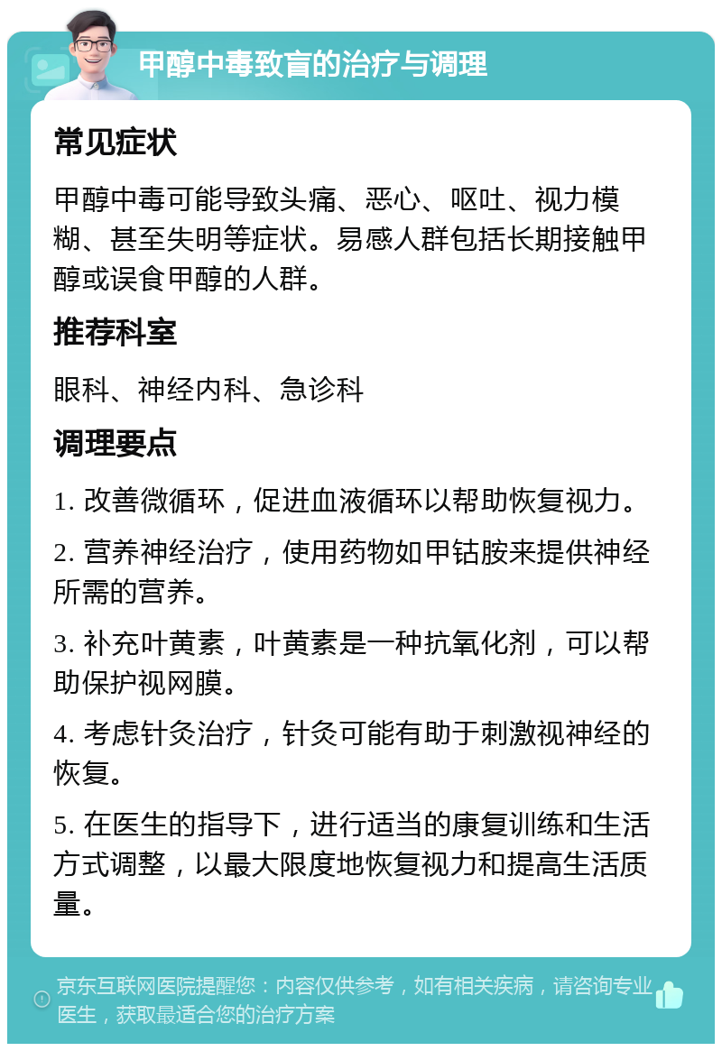 甲醇中毒致盲的治疗与调理 常见症状 甲醇中毒可能导致头痛、恶心、呕吐、视力模糊、甚至失明等症状。易感人群包括长期接触甲醇或误食甲醇的人群。 推荐科室 眼科、神经内科、急诊科 调理要点 1. 改善微循环，促进血液循环以帮助恢复视力。 2. 营养神经治疗，使用药物如甲钴胺来提供神经所需的营养。 3. 补充叶黄素，叶黄素是一种抗氧化剂，可以帮助保护视网膜。 4. 考虑针灸治疗，针灸可能有助于刺激视神经的恢复。 5. 在医生的指导下，进行适当的康复训练和生活方式调整，以最大限度地恢复视力和提高生活质量。