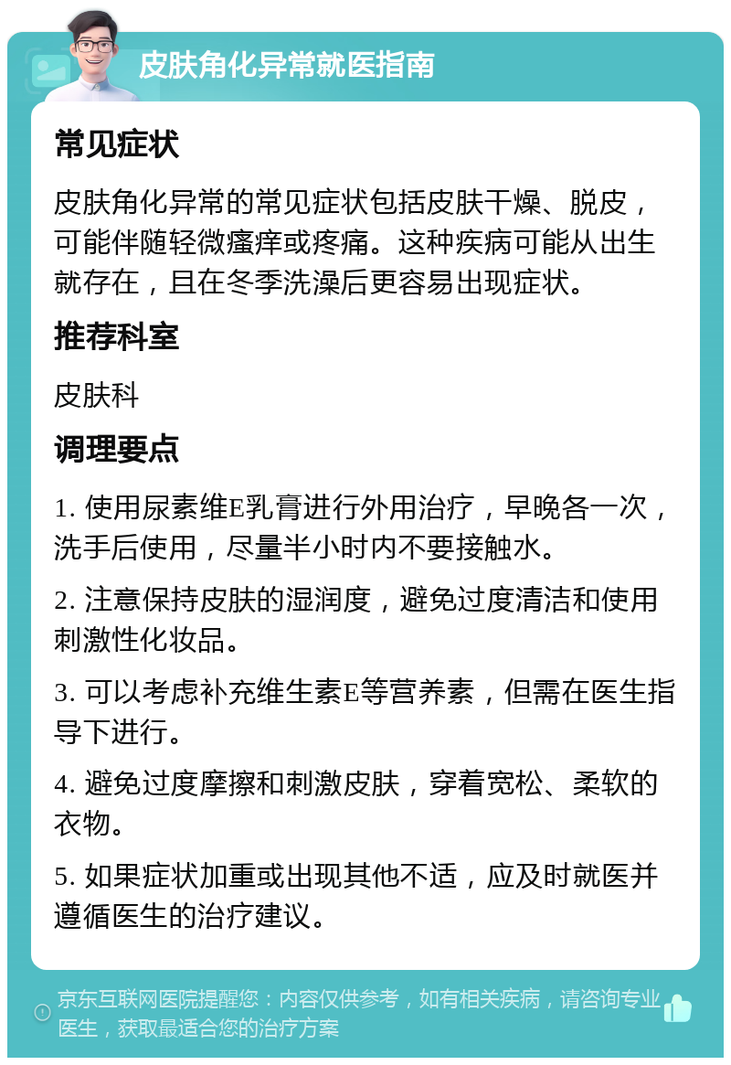 皮肤角化异常就医指南 常见症状 皮肤角化异常的常见症状包括皮肤干燥、脱皮，可能伴随轻微瘙痒或疼痛。这种疾病可能从出生就存在，且在冬季洗澡后更容易出现症状。 推荐科室 皮肤科 调理要点 1. 使用尿素维E乳膏进行外用治疗，早晚各一次，洗手后使用，尽量半小时内不要接触水。 2. 注意保持皮肤的湿润度，避免过度清洁和使用刺激性化妆品。 3. 可以考虑补充维生素E等营养素，但需在医生指导下进行。 4. 避免过度摩擦和刺激皮肤，穿着宽松、柔软的衣物。 5. 如果症状加重或出现其他不适，应及时就医并遵循医生的治疗建议。