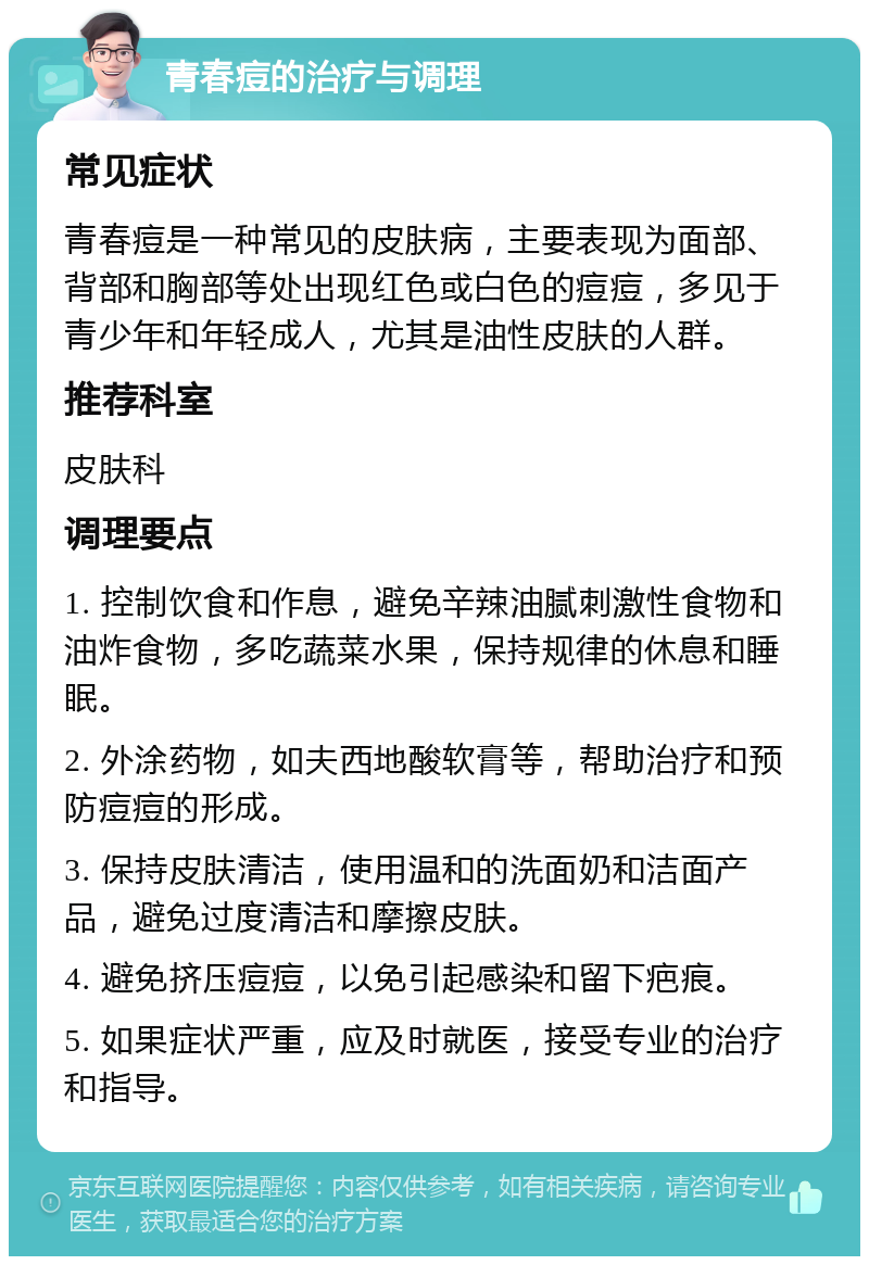 青春痘的治疗与调理 常见症状 青春痘是一种常见的皮肤病，主要表现为面部、背部和胸部等处出现红色或白色的痘痘，多见于青少年和年轻成人，尤其是油性皮肤的人群。 推荐科室 皮肤科 调理要点 1. 控制饮食和作息，避免辛辣油腻刺激性食物和油炸食物，多吃蔬菜水果，保持规律的休息和睡眠。 2. 外涂药物，如夫西地酸软膏等，帮助治疗和预防痘痘的形成。 3. 保持皮肤清洁，使用温和的洗面奶和洁面产品，避免过度清洁和摩擦皮肤。 4. 避免挤压痘痘，以免引起感染和留下疤痕。 5. 如果症状严重，应及时就医，接受专业的治疗和指导。