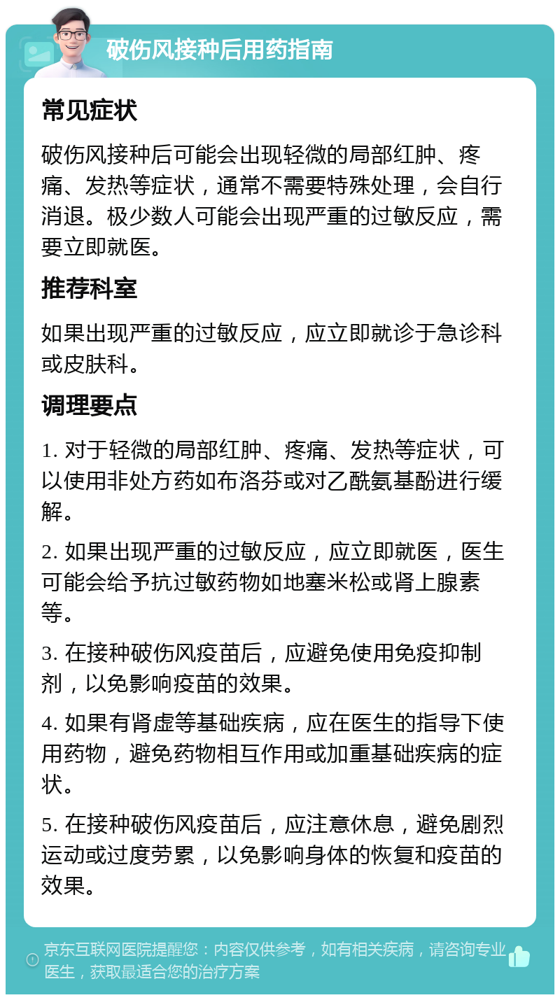 破伤风接种后用药指南 常见症状 破伤风接种后可能会出现轻微的局部红肿、疼痛、发热等症状，通常不需要特殊处理，会自行消退。极少数人可能会出现严重的过敏反应，需要立即就医。 推荐科室 如果出现严重的过敏反应，应立即就诊于急诊科或皮肤科。 调理要点 1. 对于轻微的局部红肿、疼痛、发热等症状，可以使用非处方药如布洛芬或对乙酰氨基酚进行缓解。 2. 如果出现严重的过敏反应，应立即就医，医生可能会给予抗过敏药物如地塞米松或肾上腺素等。 3. 在接种破伤风疫苗后，应避免使用免疫抑制剂，以免影响疫苗的效果。 4. 如果有肾虚等基础疾病，应在医生的指导下使用药物，避免药物相互作用或加重基础疾病的症状。 5. 在接种破伤风疫苗后，应注意休息，避免剧烈运动或过度劳累，以免影响身体的恢复和疫苗的效果。