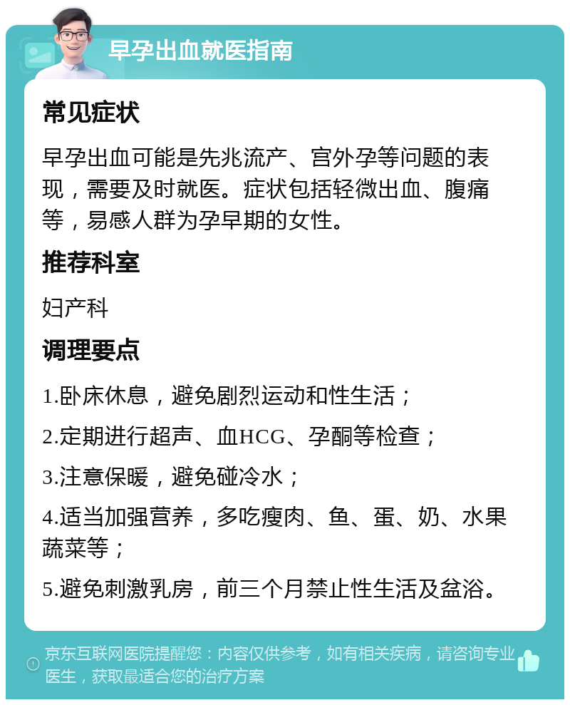 早孕出血就医指南 常见症状 早孕出血可能是先兆流产、宫外孕等问题的表现，需要及时就医。症状包括轻微出血、腹痛等，易感人群为孕早期的女性。 推荐科室 妇产科 调理要点 1.卧床休息，避免剧烈运动和性生活； 2.定期进行超声、血HCG、孕酮等检查； 3.注意保暖，避免碰冷水； 4.适当加强营养，多吃瘦肉、鱼、蛋、奶、水果蔬菜等； 5.避免刺激乳房，前三个月禁止性生活及盆浴。