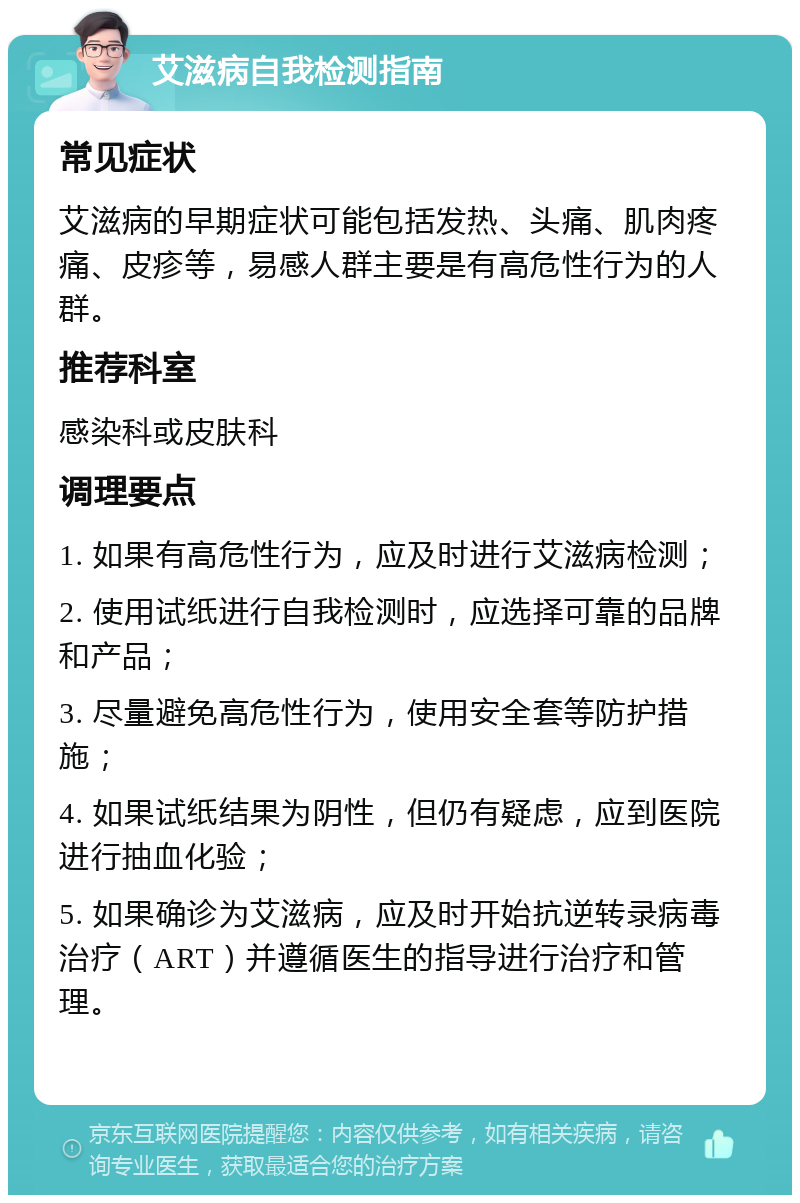 艾滋病自我检测指南 常见症状 艾滋病的早期症状可能包括发热、头痛、肌肉疼痛、皮疹等，易感人群主要是有高危性行为的人群。 推荐科室 感染科或皮肤科 调理要点 1. 如果有高危性行为，应及时进行艾滋病检测； 2. 使用试纸进行自我检测时，应选择可靠的品牌和产品； 3. 尽量避免高危性行为，使用安全套等防护措施； 4. 如果试纸结果为阴性，但仍有疑虑，应到医院进行抽血化验； 5. 如果确诊为艾滋病，应及时开始抗逆转录病毒治疗（ART）并遵循医生的指导进行治疗和管理。