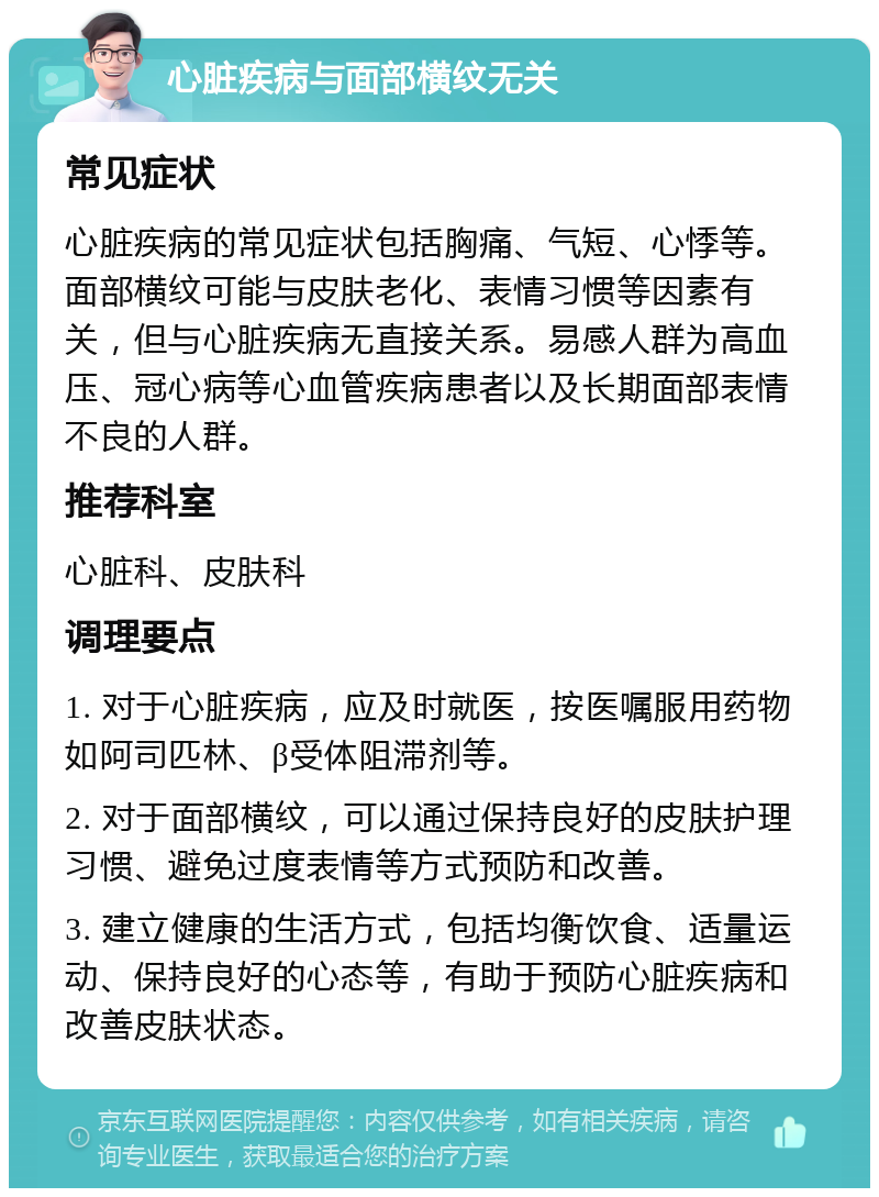 心脏疾病与面部横纹无关 常见症状 心脏疾病的常见症状包括胸痛、气短、心悸等。面部横纹可能与皮肤老化、表情习惯等因素有关，但与心脏疾病无直接关系。易感人群为高血压、冠心病等心血管疾病患者以及长期面部表情不良的人群。 推荐科室 心脏科、皮肤科 调理要点 1. 对于心脏疾病，应及时就医，按医嘱服用药物如阿司匹林、β受体阻滞剂等。 2. 对于面部横纹，可以通过保持良好的皮肤护理习惯、避免过度表情等方式预防和改善。 3. 建立健康的生活方式，包括均衡饮食、适量运动、保持良好的心态等，有助于预防心脏疾病和改善皮肤状态。