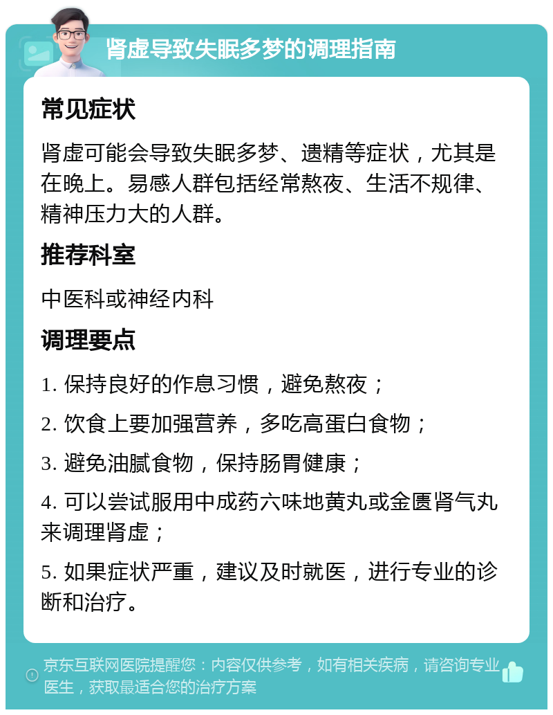 肾虚导致失眠多梦的调理指南 常见症状 肾虚可能会导致失眠多梦、遗精等症状，尤其是在晚上。易感人群包括经常熬夜、生活不规律、精神压力大的人群。 推荐科室 中医科或神经内科 调理要点 1. 保持良好的作息习惯，避免熬夜； 2. 饮食上要加强营养，多吃高蛋白食物； 3. 避免油腻食物，保持肠胃健康； 4. 可以尝试服用中成药六味地黄丸或金匮肾气丸来调理肾虚； 5. 如果症状严重，建议及时就医，进行专业的诊断和治疗。